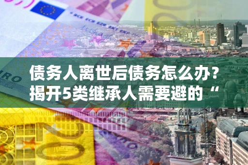 济南债务人离世后债务怎么办？揭开5类继承人需要避的“坑”