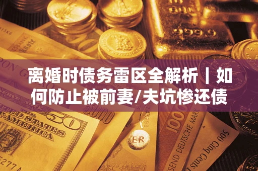 济南离婚时债务雷区全解析｜如何防止被前妻/夫坑惨还债？