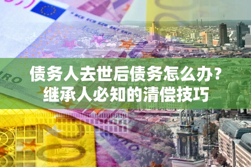 济南债务人去世后债务怎么办？继承人必知的清偿技巧