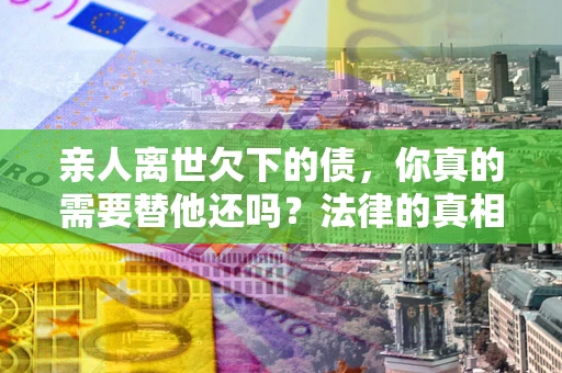 济南亲人离世欠下的债，你真的需要替他还吗？法律的真相或许与你想的不一样